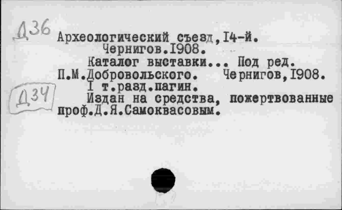 ﻿Археологический съезд,14-Й.
Чернигов.1908.
Каталог выставки... Под ред.
П.М.Добровольского. Че рнигов,1908.
I т.разд.пагин.
Издан на средства, пожертвованные проф.Д.Я.Самоквасовым.